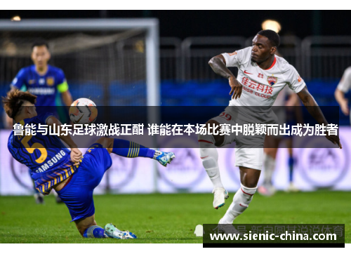 鲁能与山东足球激战正酣 谁能在本场比赛中脱颖而出成为胜者